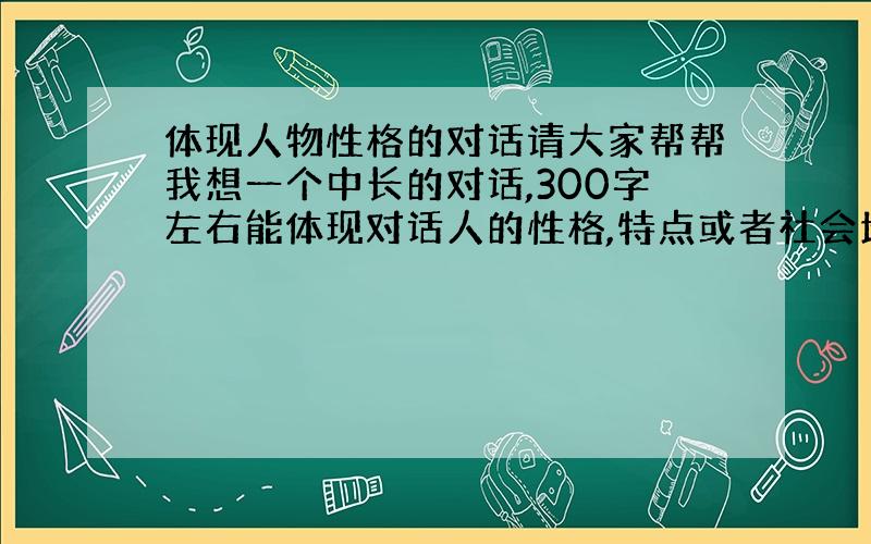 体现人物性格的对话请大家帮帮我想一个中长的对话,300字左右能体现对话人的性格,特点或者社会地位,对话中要加动作神态描写