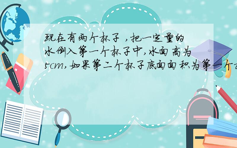 现在有两个杯子 ,把一定量的水倒入第一个杯子中,水面高为5cm,如果第二个杯子底面面积为第一个杯子的一半,倒入等量的水后