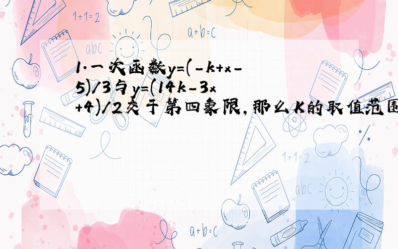 1.一次函数y=(-k+x-5)/3与y=(14k-3x+4)/2交于第四象限,那么K的取值范围?