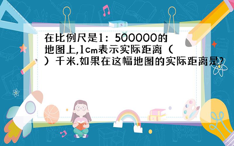 在比例尺是1：500000的地图上,1cm表示实际距离（）千米.如果在这幅地图的实际距离是?