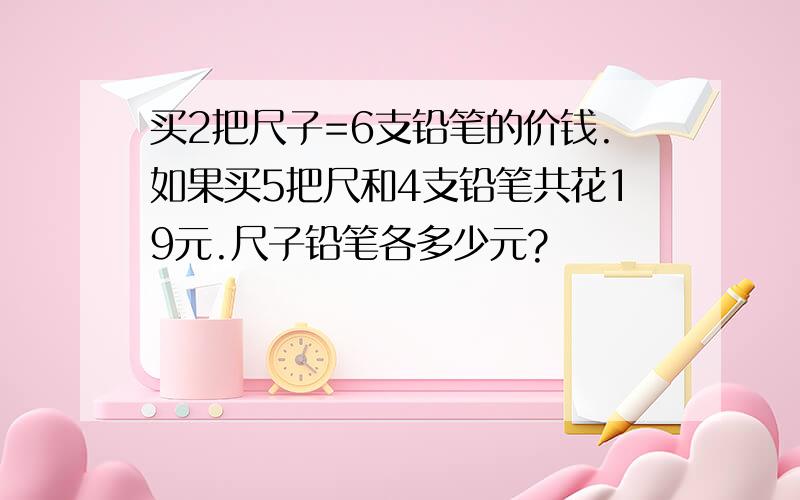 买2把尺子=6支铅笔的价钱.如果买5把尺和4支铅笔共花19元.尺子铅笔各多少元?