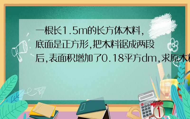 一根长1.5m的长方体木料,底面是正方形,把木料锯成两段后,表面积增加了0.18平方dm,求原木料的表面积是多少