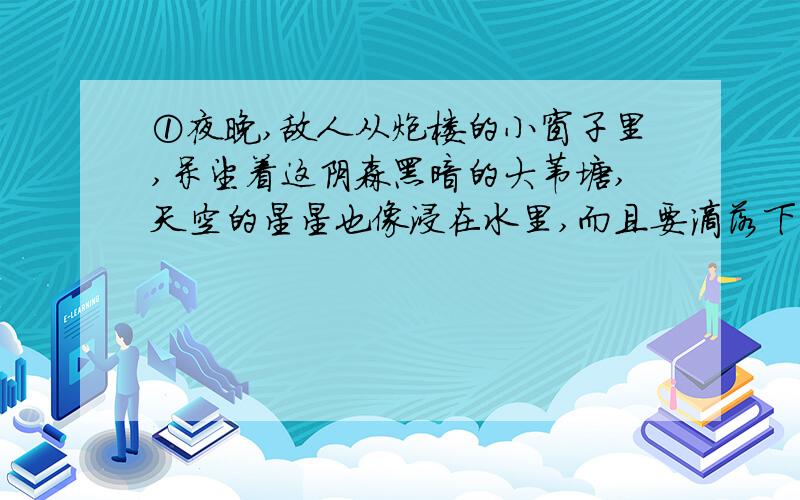 ①夜晚,敌人从炮楼的小窗子里,呆望着这阴森黑暗的大苇塘,天空的星星也像浸在水里,而且要滴落下来的样子.到这样的深夜,苇塘