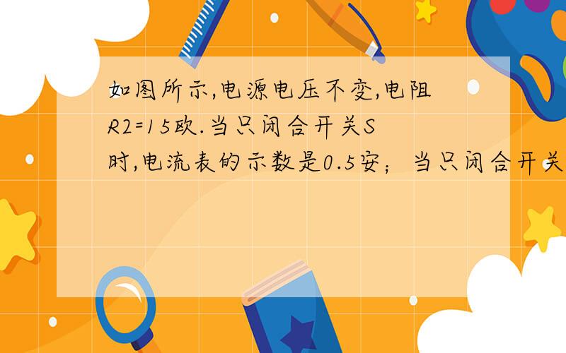 如图所示,电源电压不变,电阻R2=15欧.当只闭合开关S时,电流表的示数是0.5安；当只闭合开关S1和S时,电流表的示数