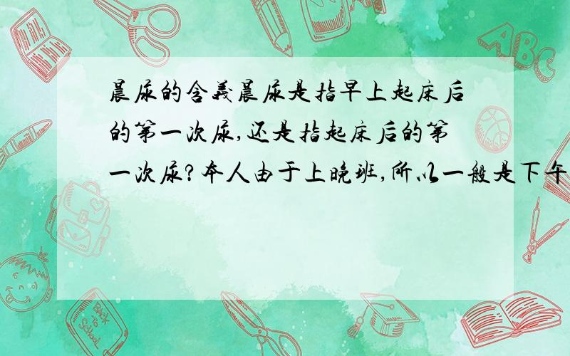 晨尿的含义晨尿是指早上起床后的第一次尿,还是指起床后的第一次尿?本人由于上晚班,所以一般是下午才起床,那请问什么时候的尿