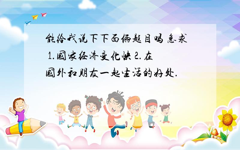 能给我说下下面俩题目吗 急求 1.国家经济变化快 2.在国外和朋友一起生活的好处.