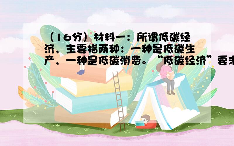 （16分）材料一：所谓低碳经济，主要指两种：一种是低碳生产，一种是低碳消费。“低碳经济”要求推进节能减排，进行科技创新，