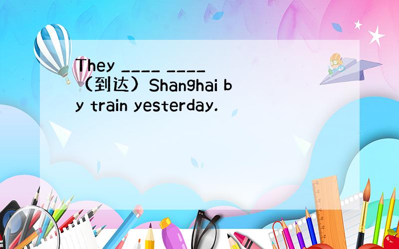 They ____ ____（到达）Shanghai by train yesterday.