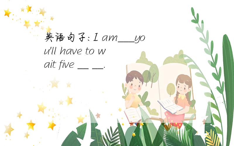 英语句子：I am___you'll have to wait five __ __．