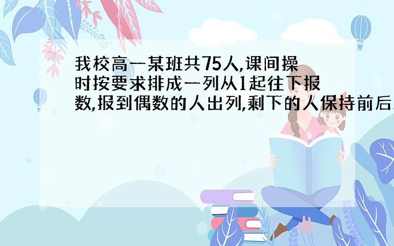 我校高一某班共75人,课间操时按要求排成一列从1起往下报数,报到偶数的人出列,剩下的人保持前后顺序不变重新报数,还是偶数