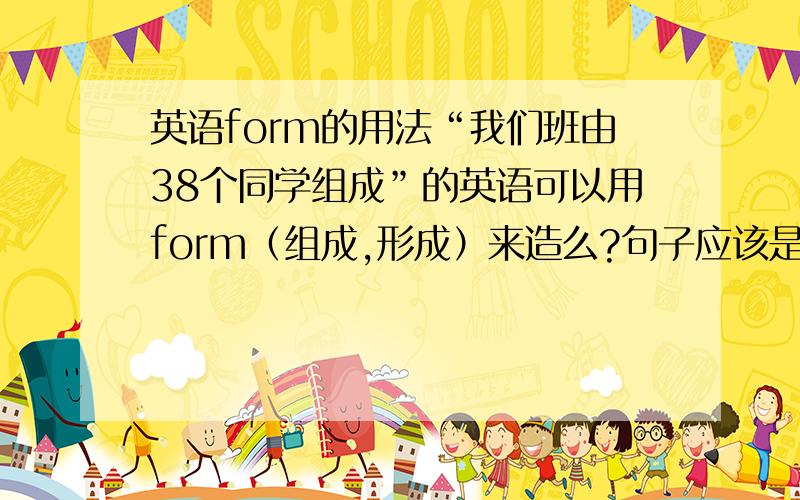 英语form的用法“我们班由38个同学组成”的英语可以用form（组成,形成）来造么?句子应该是怎样的或者说应该用be