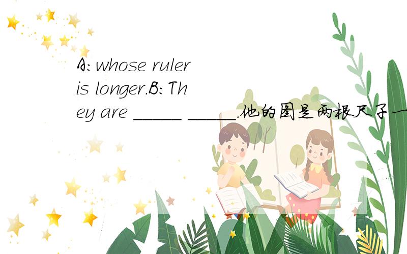 A：whose ruler is longer.B：They are _____ _____.他的图是两根尺子一样长.