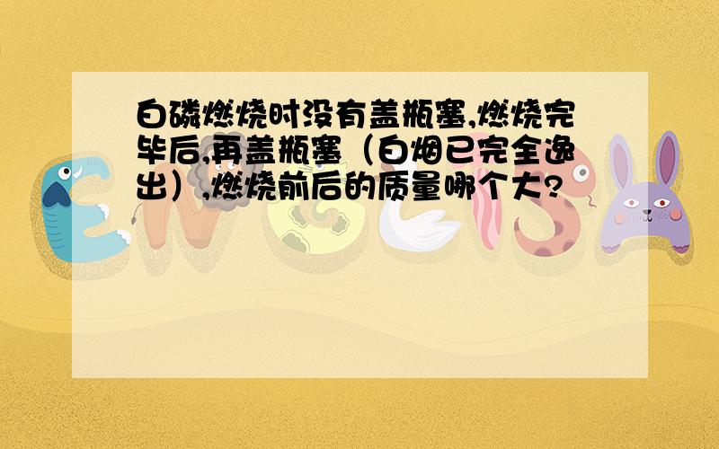 白磷燃烧时没有盖瓶塞,燃烧完毕后,再盖瓶塞（白烟已完全逸出）,燃烧前后的质量哪个大?