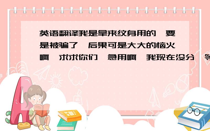 英语翻译我是拿来纹身用的,要是被骗了,后果可是大大的恼火啊,求求你们,急用啊,我现在没分,等我有了一定补上,麻烦哪位大哥