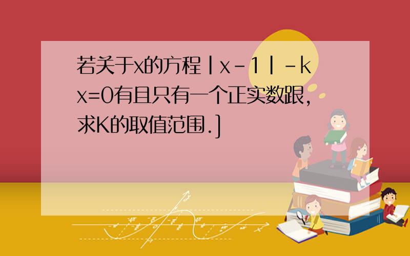 若关于x的方程|x-1|-kx=0有且只有一个正实数跟,求K的取值范围.]