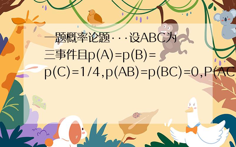 一题概率论题···设ABC为三事件且p(A)=p(B)=p(C)=1/4,p(AB)=p(BC)=0,P(AC)=1/8