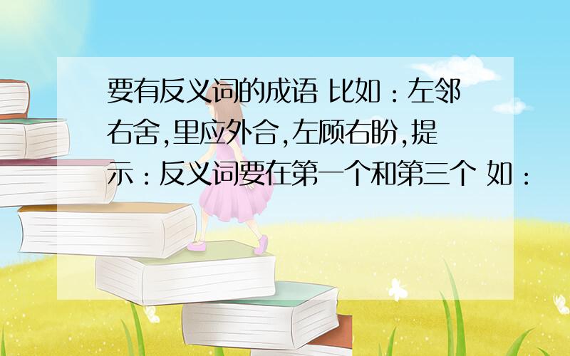 要有反义词的成语 比如：左邻右舍,里应外合,左顾右盼,提示：反义词要在第一个和第三个 如：