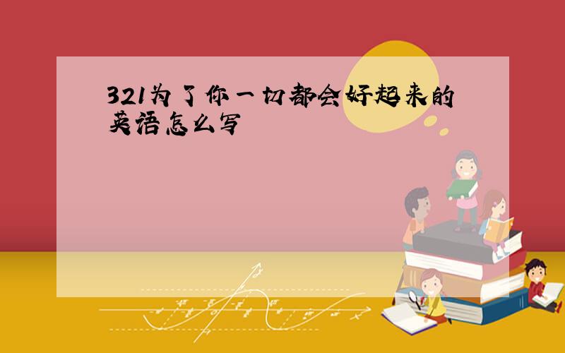 321为了你一切都会好起来的英语怎么写