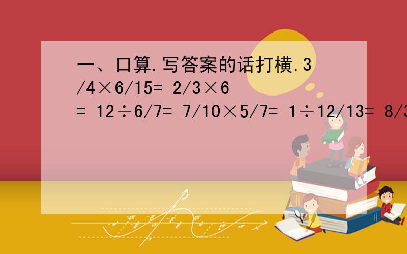 一、口算.写答案的话打横.3/4×6/15= 2/3×6= 12÷6/7= 7/10×5/7= 1÷12/13= 8/3