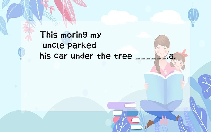 This moring my uncle parked his car under the tree ______.a.