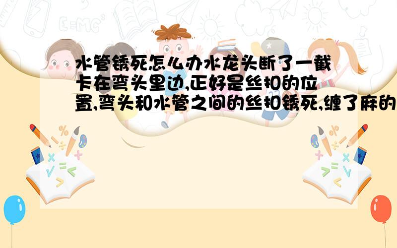 水管锈死怎么办水龙头断了一截卡在弯头里边,正好是丝扣的位置,弯头和水管之间的丝扣锈死,缠了麻的,十几年的老管道了,用管钳