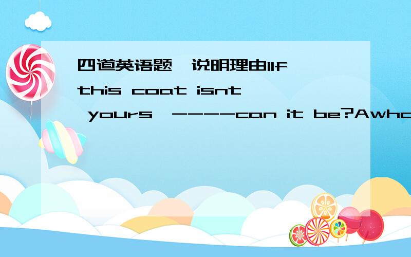 四道英语题,说明理由1If this coat isnt yours,----can it be?Awho else B