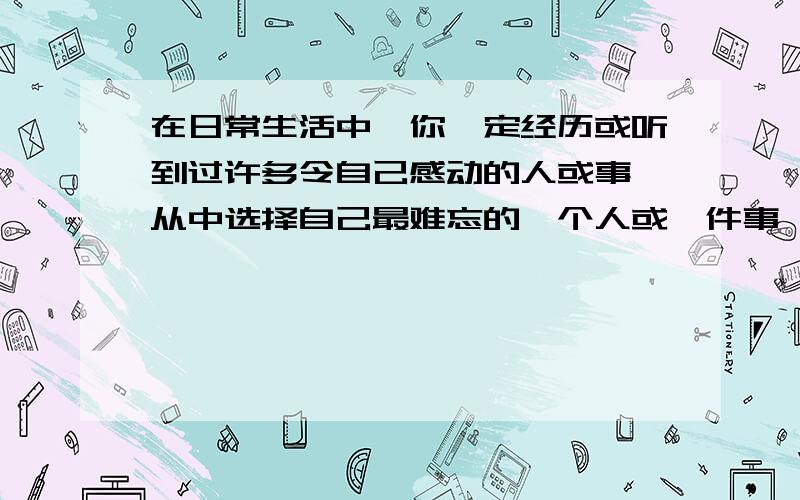 在日常生活中,你一定经历或听到过许多令自己感动的人或事,从中选择自己最难忘的一个人或一件事,以《