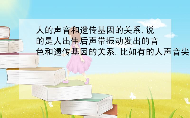 人的声音和遗传基因的关系,说的是人出生后声带振动发出的音色和遗传基因的关系.比如有的人声音尖,有的细,有的人声音听得就是