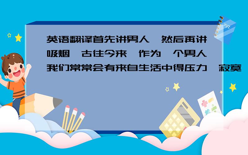 英语翻译首先讲男人,然后再讲吸烟,古往今来,作为一个男人我们常常会有来自生活中得压力,寂寞,失落.当我们遇到这些时,会选