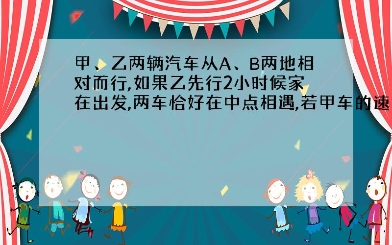 甲、乙两辆汽车从A、B两地相对而行,如果乙先行2小时候家在出发,两车恰好在中点相遇,若甲车的速度是50千米/时,乙车的速