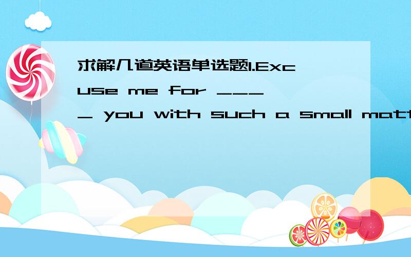 求解几道英语单选题1.Excuse me for ____ you with such a small matter.