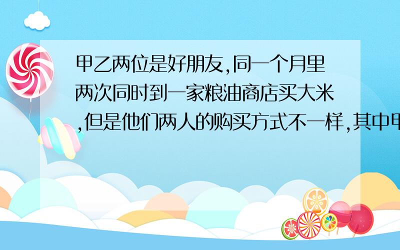 甲乙两位是好朋友,同一个月里两次同时到一家粮油商店买大米,但是他们两人的购买方式不一样,其中甲每次总买相同重量的大米,乙