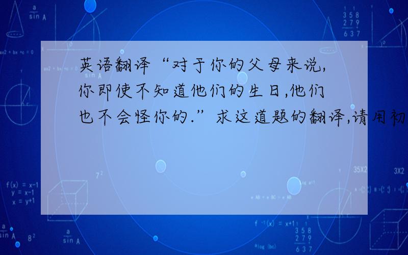 英语翻译“对于你的父母来说,你即使不知道他们的生日,他们也不会怪你的.”求这道题的翻译,请用初三所学过的短语,句型,我只