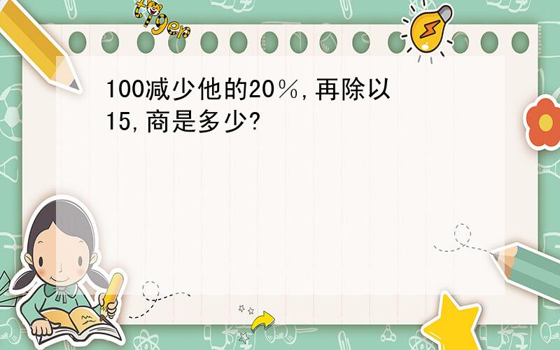 100减少他的20％,再除以15,商是多少?