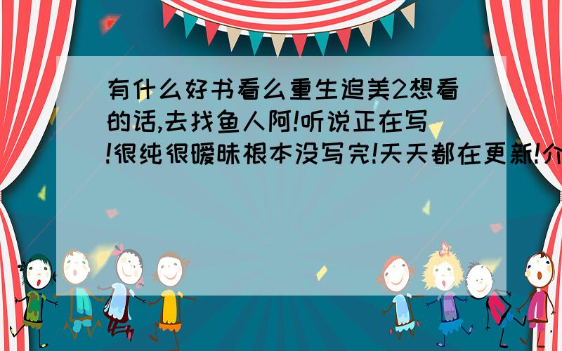 有什么好书看么重生追美2想看的话,去找鱼人阿!听说正在写!很纯很暧昧根本没写完!天天都在更新!介绍几本书来看阿!