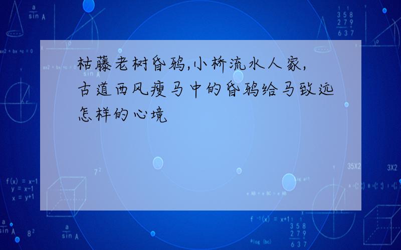 枯藤老树昏鸦,小桥流水人家,古道西风瘦马中的昏鸦给马致远怎样的心境