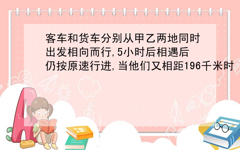 客车和货车分别从甲乙两地同时出发相向而行,5小时后相遇后仍按原速行进,当他们又相距196千米时