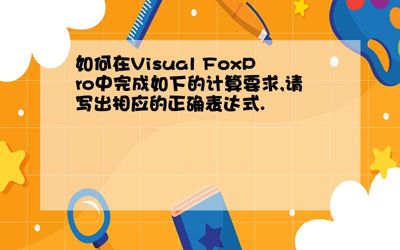 如何在Visual FoxPro中完成如下的计算要求,请写出相应的正确表达式.