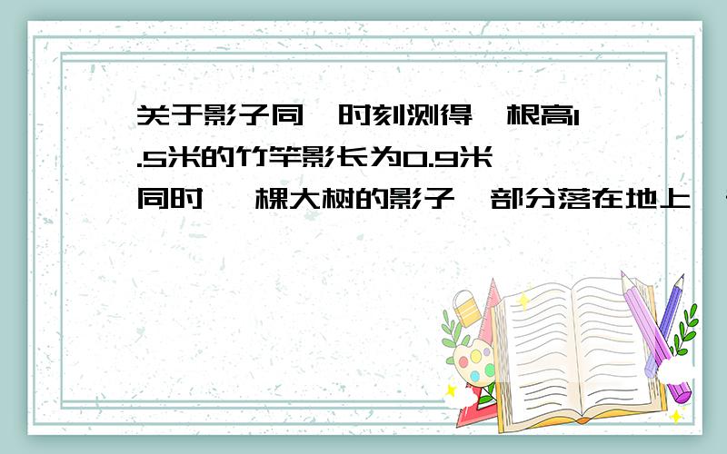 关于影子同一时刻测得一根高1.5米的竹竿影长为0.9米 同时 一棵大树的影子一部分落在地上一部分落在墙上 落在地上的长为