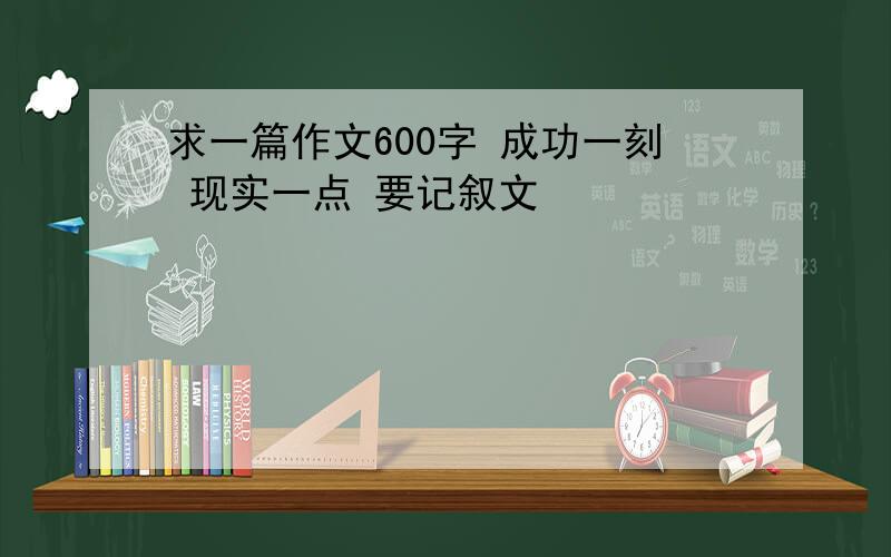 求一篇作文600字 成功一刻 现实一点 要记叙文