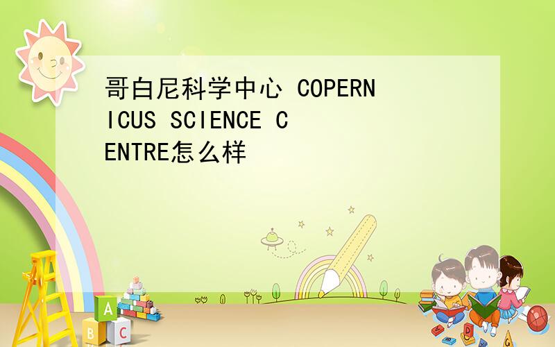 哥白尼科学中心 COPERNICUS SCIENCE CENTRE怎么样