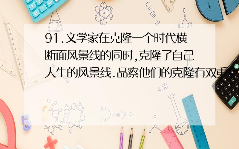 91.文学家在克隆一个时代横断面风景线的同时,克隆了自己人生的风景线.品察他们的克隆有双重意义：一是品察在时代变幻中凸现