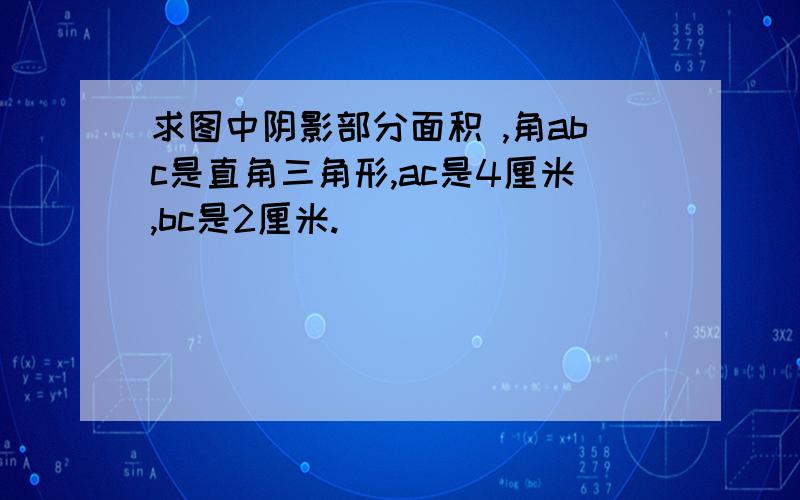 求图中阴影部分面积 ,角abc是直角三角形,ac是4厘米,bc是2厘米.