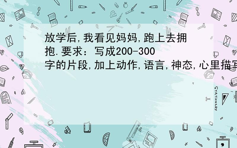 放学后,我看见妈妈,跑上去拥抱.要求：写成200-300字的片段,加上动作,语言,神态,心里描写!