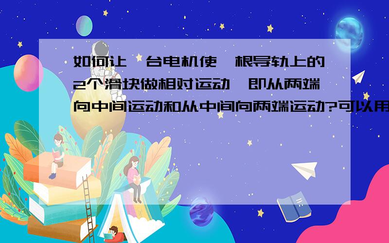 如何让一台电机使一根导轨上的2个滑块做相对运动,即从两端向中间运动和从中间向两端运动?可以用什么方法来实现比较简单或能买