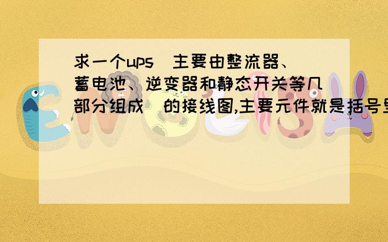 求一个ups(主要由整流器、蓄电池、逆变器和静态开关等几部分组成)的接线图,主要元件就是括号里那些东西.