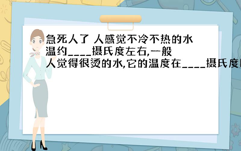 急死人了 人感觉不冷不热的水温约____摄氏度左右,一般人觉得很烫的水,它的温度在____摄氏度以上