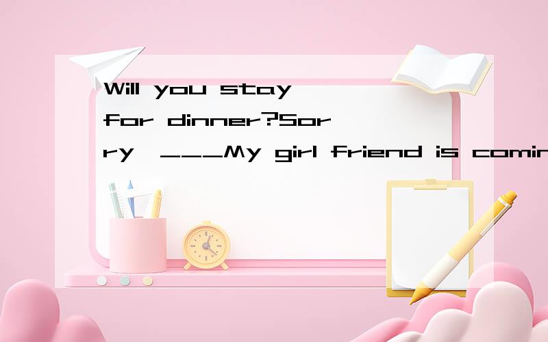 Will you stay for dinner?Sorry,___My girl friend is coming t