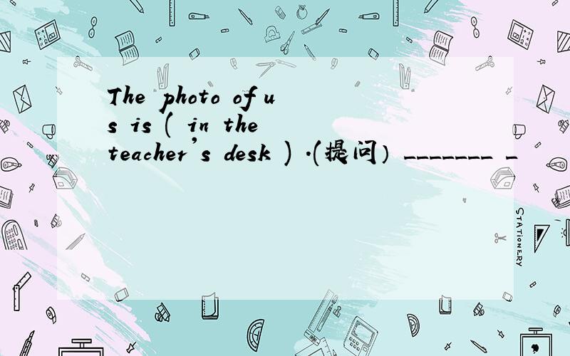 The photo of us is ( in the teacher's desk ) .(提问） _______ _