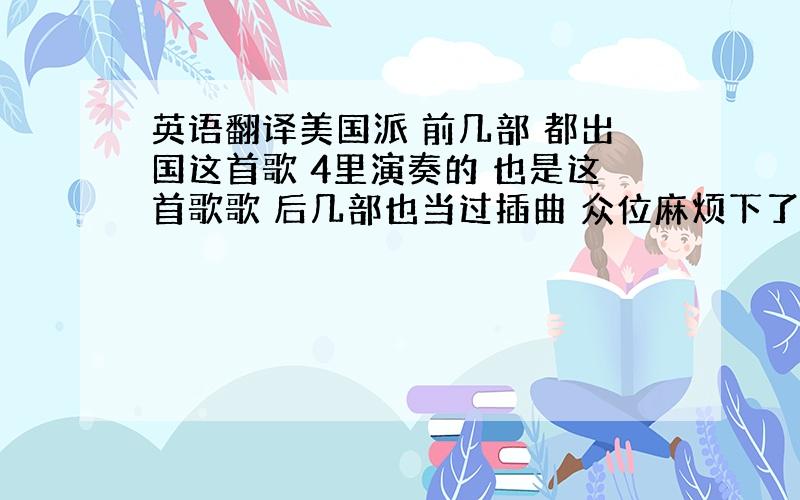 英语翻译美国派 前几部 都出国这首歌 4里演奏的 也是这首歌歌 后几部也当过插曲 众位麻烦下了英伦乐队的一首歌 比较早了